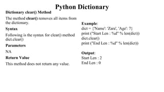Python Dictionary
Dictionary clear() Method
The method clear() removes all items from
the dictionary.
Syntax
Following is the syntax for clear() method
dict.clear()
Parameters
NA
Return Value
This method does not return any value.
Example:
dict = {'Name': 'Zara', 'Age': 7}
print ("Start Len : %d" % len(dict))
dict.clear()
print ("End Len : %d" % len(dict))
Output:
Start Len : 2
End Len : 0
 