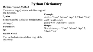 Python Dictionary
Dictionary copy() Method
The method copy() returns a shallow copy of
the dictionary.
Syntax
Following is the syntax for copy() method
dict.copy()
Parameters
NA
Return Value
This method returns a shallow copy of the
dictionary.
Example:
dict1 = {'Name': 'Manasi', 'Age': 7, 'Class': 'First'}
dict2 = dict1.copy()
print ("New Dictionary : ",dict2)
Output:
New dictionary : {'Name': 'Manasi', 'Age': 7,
'Class': 'First'}
 