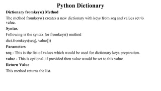 Python Dictionary
Dictionary fromkeys() Method
The method fromkeys() creates a new dictionary with keys from seq and values set to
value.
Syntax
Following is the syntax for fromkeys() method
dict.fromkeys(seq[, value]))
Parameters
seq - This is the list of values which would be used for dictionary keys preparation.
value - This is optional, if provided then value would be set to this value
Return Value
This method returns the list.
 