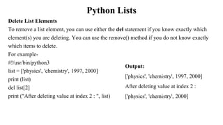 Python Lists
Delete List Elements
To remove a list element, you can use either the del statement if you know exactly which
element(s) you are deleting. You can use the remove() method if you do not know exactly
which items to delete.
For example-
#!/usr/bin/python3
list = ['physics', 'chemistry', 1997, 2000]
print (list)
del list[2]
print ("After deleting value at index 2 : ", list)
Output:
['physics', 'chemistry', 1997, 2000]
After deleting value at index 2 :
['physics', 'chemistry', 2000]
 