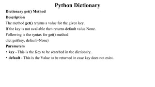 Python Dictionary
Dictionary get() Method
Description
The method get() returns a value for the given key.
If the key is not available then returns default value None.
Following is the syntax for get() method
dict.get(key, default=None)
Parameters
• key - This is the Key to be searched in the dictionary.
• default - This is the Value to be returned in case key does not exist.
 