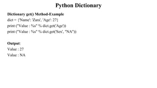 Python Dictionary
Dictionary get() Method-Example
dict = {'Name': 'Zara', 'Age': 27}
print ("Value : %s" % dict.get('Age'))
print ("Value : %s" % dict.get('Sex', "NA"))
Output:
Value : 27
Value : NA
 