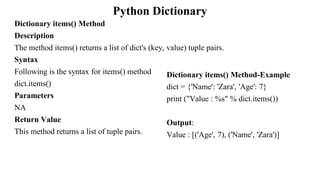 Python Dictionary
Dictionary items() Method
Description
The method items() returns a list of dict's (key, value) tuple pairs.
Syntax
Following is the syntax for items() method
dict.items()
Parameters
NA
Return Value
This method returns a list of tuple pairs.
Dictionary items() Method-Example
dict = {'Name': 'Zara', 'Age': 7}
print ("Value : %s" % dict.items())
Output:
Value : [('Age', 7), ('Name', 'Zara')]
 