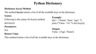 Python Dictionary
Dictionary keys() Method
The method keys() returns a list of all the available keys in the dictionary.
Syntax
Following is the syntax for keys() method
dict.keys()
Parameters
NA
Return Value
This method returns a list of all the available keys in the dictionary.
Example:
dict = {'Name': 'Zara', 'Age': 7}
print ("Value : %s" % dict.keys())
Output:
Value : ['Age', 'Name']
 