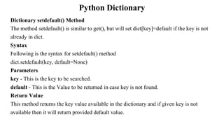 Python Dictionary
Dictionary setdefault() Method
The method setdefault() is similar to get(), but will set dict[key]=default if the key is not
already in dict.
Syntax
Following is the syntax for setdefault() method
dict.setdefault(key, default=None)
Parameters
key - This is the key to be searched.
default - This is the Value to be returned in case key is not found.
Return Value
This method returns the key value available in the dictionary and if given key is not
available then it will return provided default value.
 