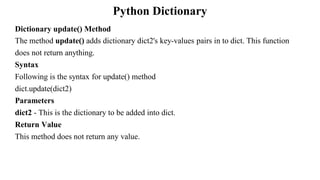 Python Dictionary
Dictionary update() Method
The method update() adds dictionary dict2's key-values pairs in to dict. This function
does not return anything.
Syntax
Following is the syntax for update() method
dict.update(dict2)
Parameters
dict2 - This is the dictionary to be added into dict.
Return Value
This method does not return any value.
 