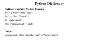 Python Dictionary
Dictionary update() Method Example
dict = {'Name': 'Zara', 'Age': 7}
dict2 = {'Sex': 'female' }
dict.update(dict2)
print ("updated dict : ", dict)
Output:
updated dict : {'Sex': 'female', 'Age': 7, 'Name': 'Zara'}
 