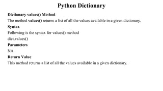 Python Dictionary
Dictionary values() Method
The method values() returns a list of all the values available in a given dictionary.
Syntax
Following is the syntax for values() method
dict.values()
Parameters
NA
Return Value
This method returns a list of all the values available in a given dictionary.
 