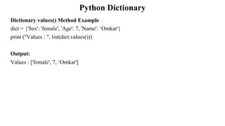 Python Dictionary
Dictionary values() Method Example
dict = {'Sex': 'female', 'Age': 7, 'Name': ‘Omkar'}
print ("Values : ", list(dict.values()))
Output:
Values : ['female', 7, ‘Omkar']
 