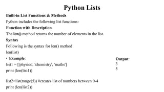 Python Lists
Built-in List Functions & Methods
Python includes the following list functions-
Function with Description
The len() method returns the number of elements in the list.
Syntax
Following is the syntax for len() method
len(list)
• Example:
list1 = ['physics', 'chemistry', 'maths']
print (len(list1))
list2=list(range(5)) #creates list of numbers between 0-4
print (len(list2))
Output:
3
5
 