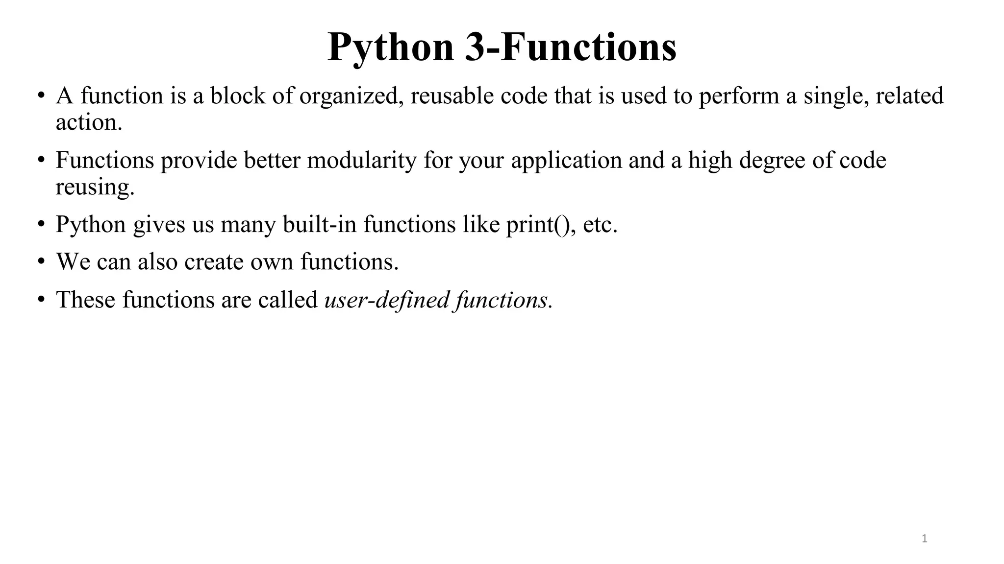 Python 3-Functions
• A function is a block of organized, reusable code that is used to perform a single, related
action.
• Functions provide better modularity for your application and a high degree of code
reusing.
• Python gives us many built-in functions like print(), etc.
• We can also create own functions.
• These functions are called user-defined functions.
1
 