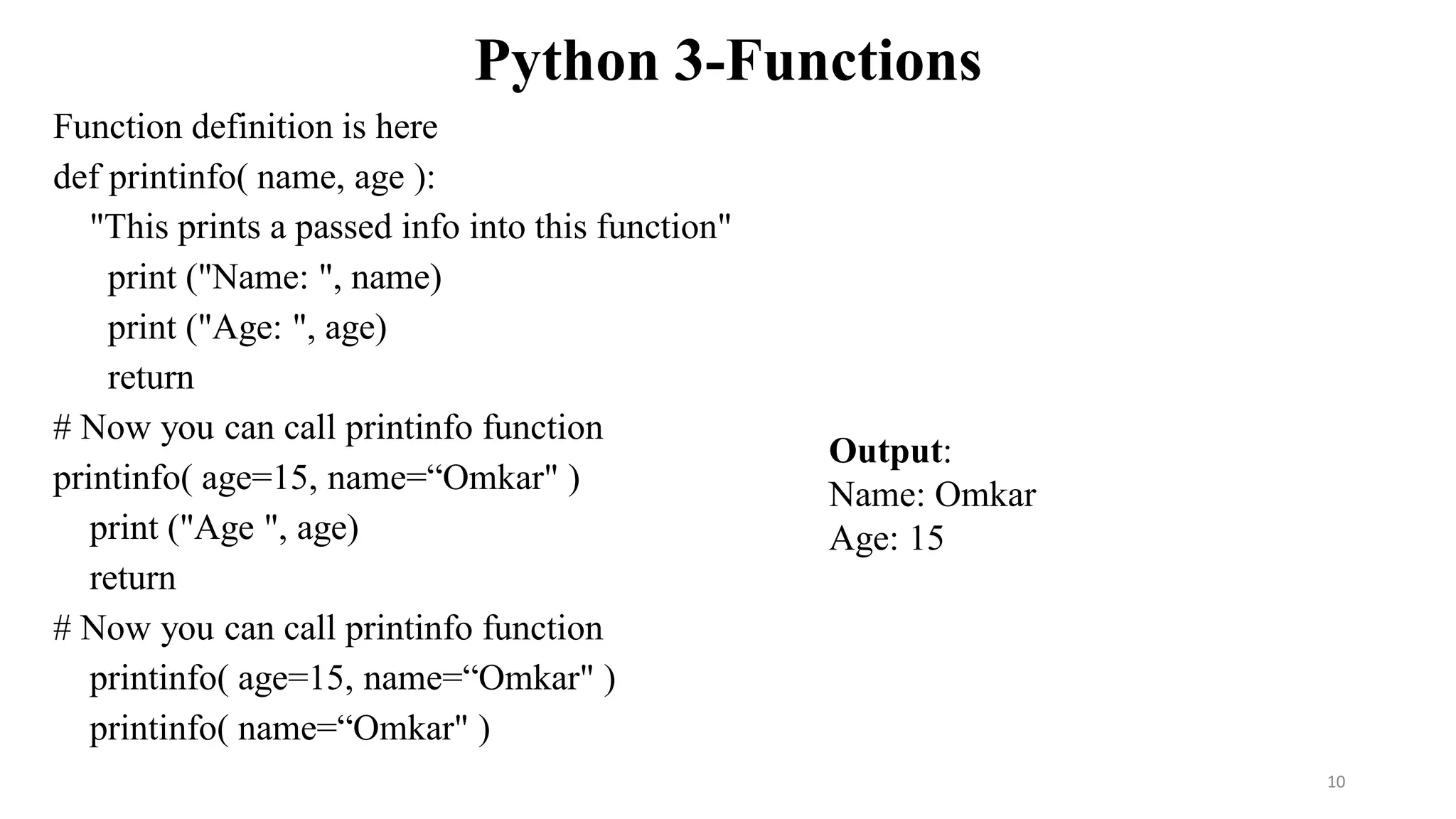 Python 3-Functions
Function definition is here
def printinfo( name, age ):
"This prints a passed info into this function"
print ("Name: ", name)
print ("Age: ", age)
return
# Now you can call printinfo function
printinfo( age=15, name=“Omkar" )
print ("Age ", age)
return
# Now you can call printinfo function
printinfo( age=15, name=“Omkar" )
printinfo( name=“Omkar" )
Output:
Name: Omkar
Age: 15
10
 