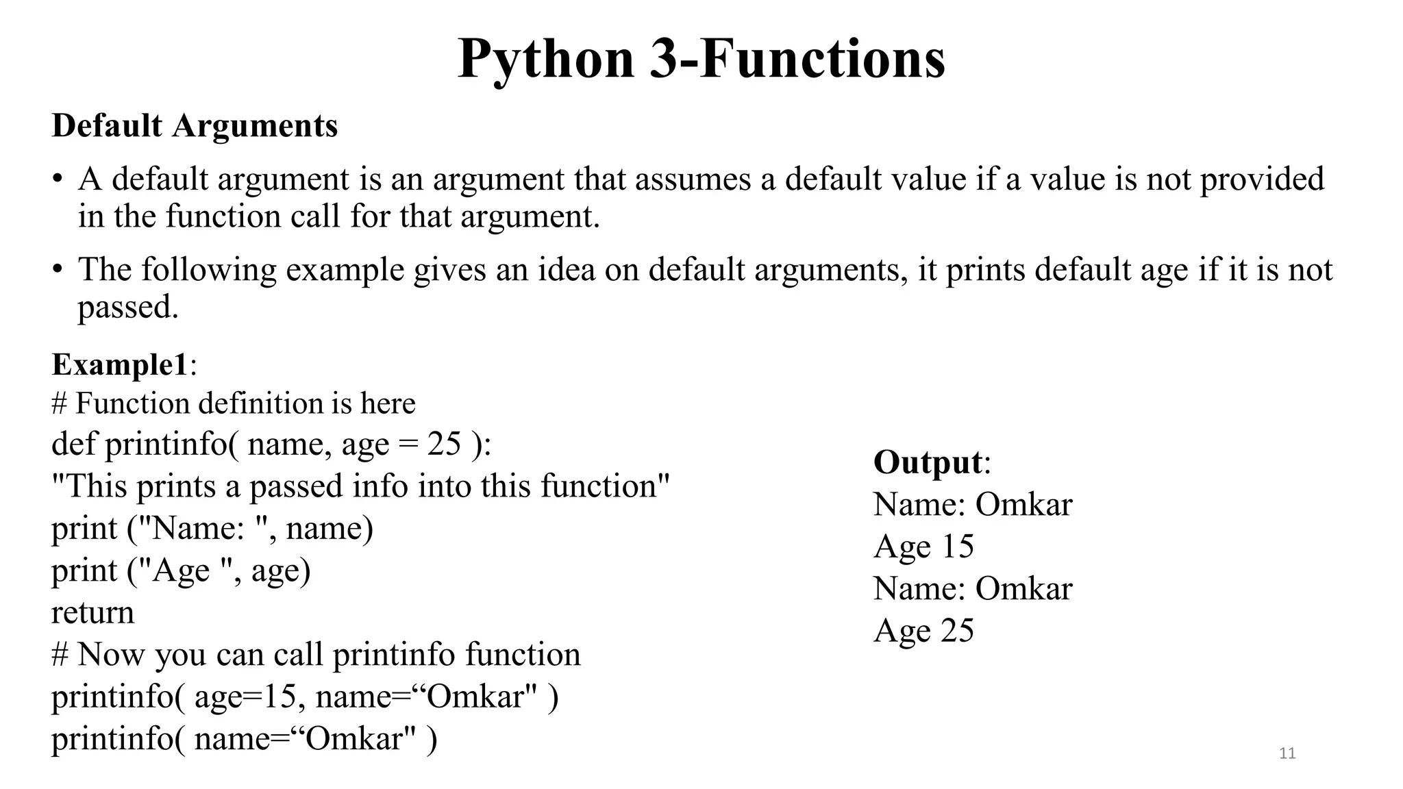 Python 3-Functions
Default Arguments
• A default argument is an argument that assumes a default value if a value is not provided
in the function call for that argument.
• The following example gives an idea on default arguments, it prints default age if it is not
passed.
Example1:
# Function definition is here
def printinfo( name, age = 25 ):
"This prints a passed info into this function"
print ("Name: ", name)
print ("Age ", age)
return
# Now you can call printinfo function
printinfo( age=15, name=“Omkar" )
printinfo( name=“Omkar" )
Output:
Name: Omkar
Age 15
Name: Omkar
Age 25
11
 