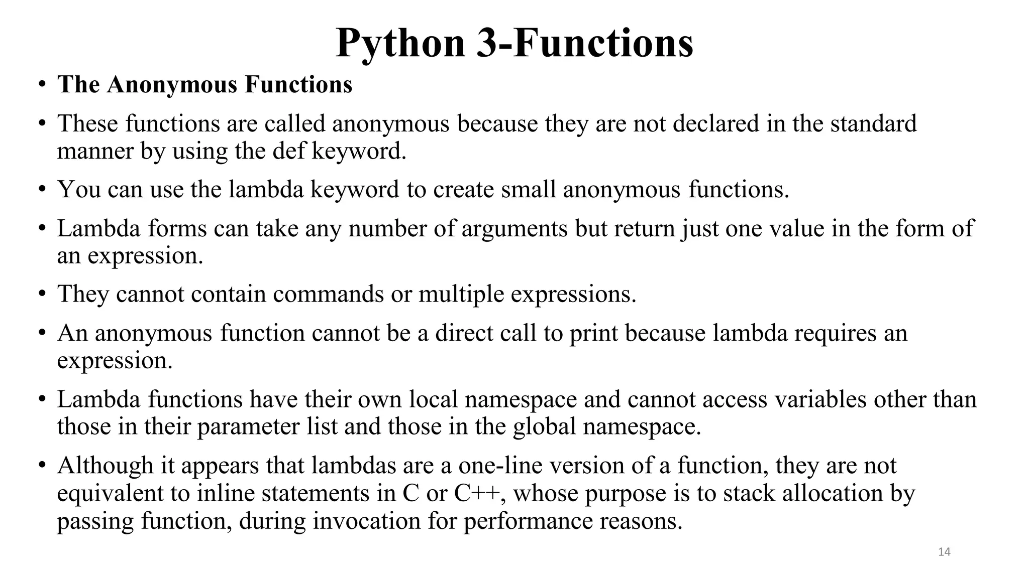 Python 3-Functions
• The Anonymous Functions
• These functions are called anonymous because they are not declared in the standard
manner by using the def keyword.
• You can use the lambda keyword to create small anonymous functions.
• Lambda forms can take any number of arguments but return just one value in the form of
an expression.
• They cannot contain commands or multiple expressions.
• An anonymous function cannot be a direct call to print because lambda requires an
expression.
• Lambda functions have their own local namespace and cannot access variables other than
those in their parameter list and those in the global namespace.
• Although it appears that lambdas are a one-line version of a function, they are not
equivalent to inline statements in C or C++, whose purpose is to stack allocation by
passing function, during invocation for performance reasons.
14
 