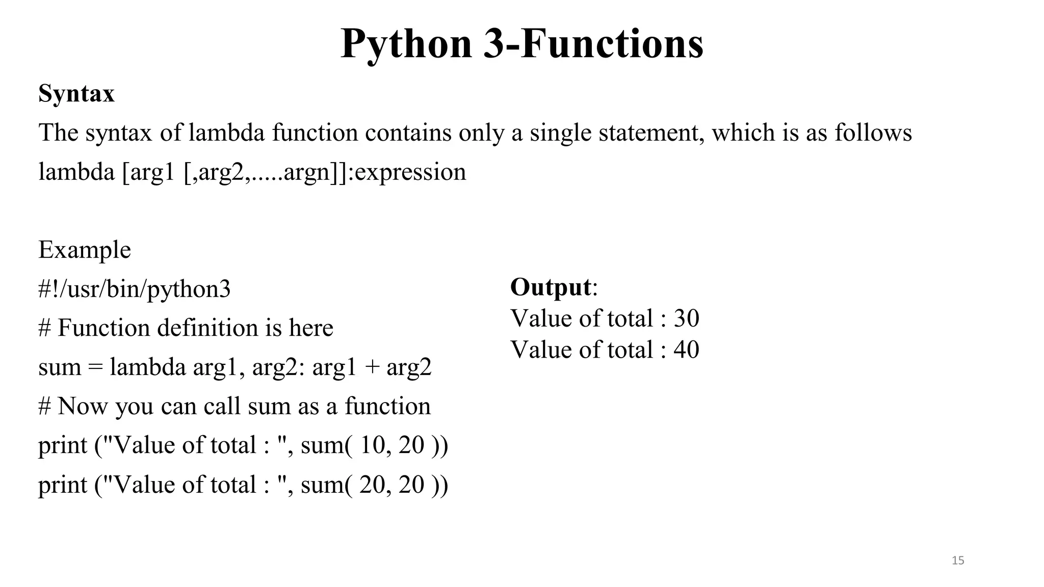 Python 3-Functions
Syntax
The syntax of lambda function contains only a single statement, which is as follows
lambda [arg1 [,arg2,.....argn]]:expression
Example
#!/usr/bin/python3
# Function definition is here
sum = lambda arg1, arg2: arg1 + arg2
# Now you can call sum as a function
print ("Value of total : ", sum( 10, 20 ))
print ("Value of total : ", sum( 20, 20 ))
Output:
Value of total : 30
Value of total : 40
15
 