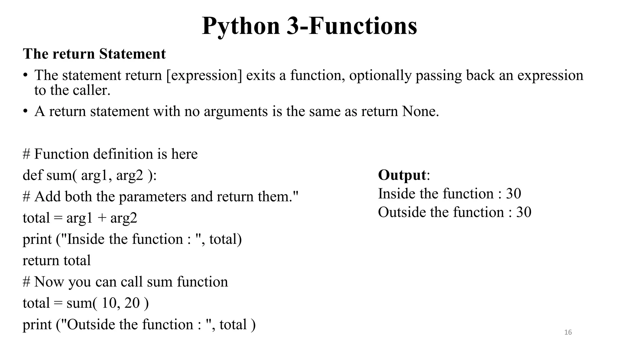 Python 3-Functions
The return Statement
• The statement return [expression] exits a function, optionally passing back an expression
to the caller.
• A return statement with no arguments is the same as return None.
# Function definition is here
def sum( arg1, arg2 ):
# Add both the parameters and return them."
total = arg1 + arg2
print ("Inside the function : ", total)
return total
# Now you can call sum function
total = sum( 10, 20 )
print ("Outside the function : ", total )
Output:
Inside the function : 30
Outside the function : 30
16
 