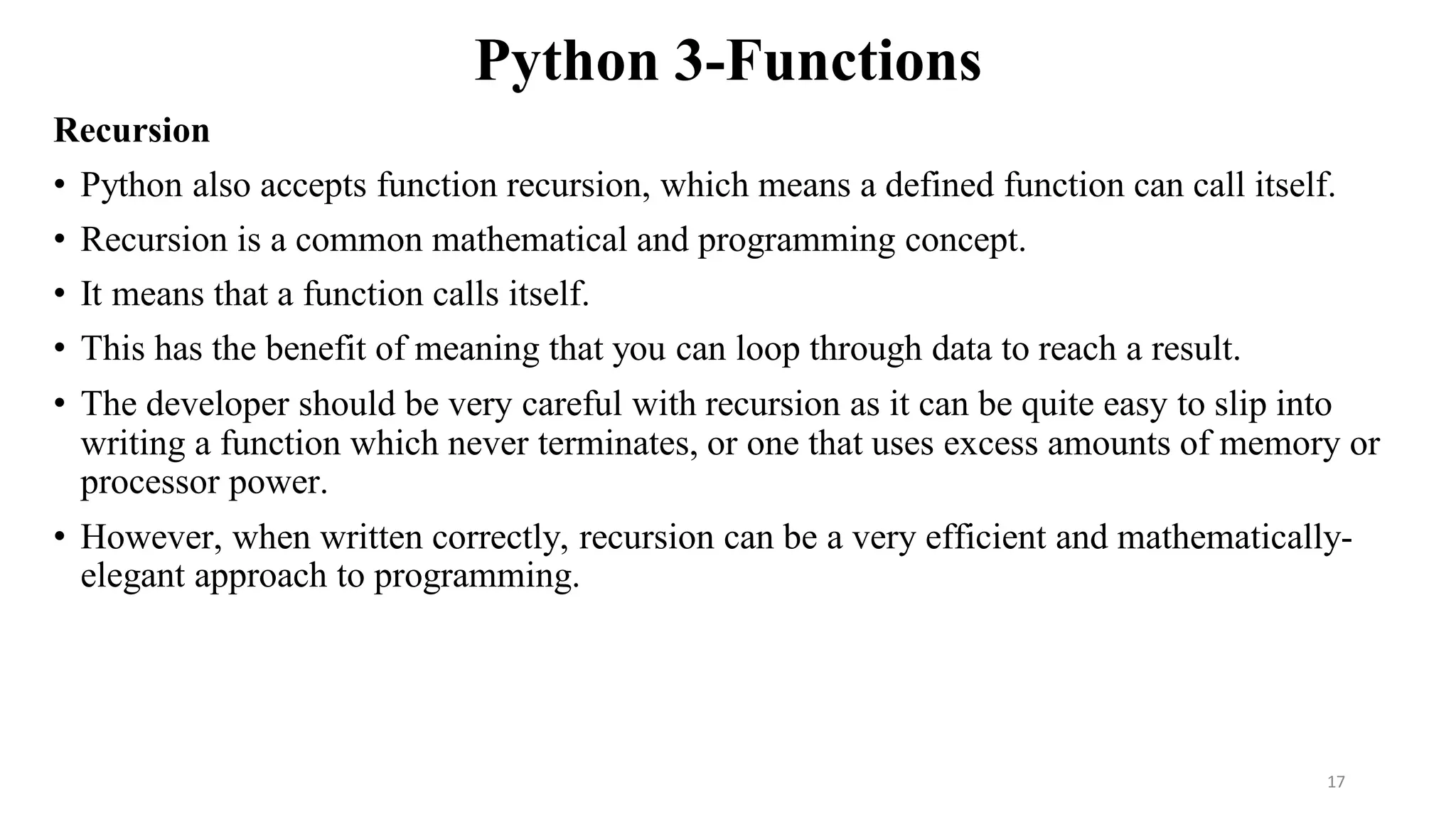 Python 3-Functions
Recursion
• Python also accepts function recursion, which means a defined function can call itself.
• Recursion is a common mathematical and programming concept.
• It means that a function calls itself.
• This has the benefit of meaning that you can loop through data to reach a result.
• The developer should be very careful with recursion as it can be quite easy to slip into
writing a function which never terminates, or one that uses excess amounts of memory or
processor power.
• However, when written correctly, recursion can be a very efficient and mathematically-
elegant approach to programming.
17
 