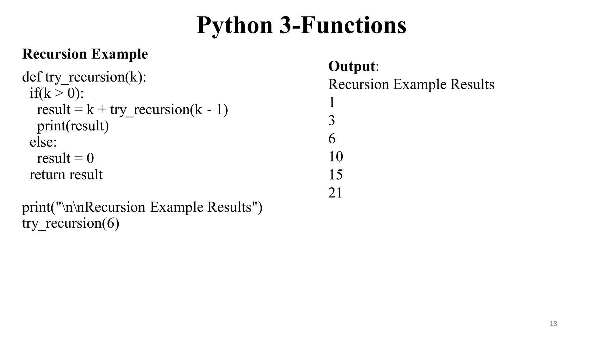Python 3-Functions
Recursion Example
def try_recursion(k):
if(k > 0):
result = k + try_recursion(k - 1)
print(result)
else:
result = 0
return result
print("nnRecursion Example Results")
try_recursion(6)
Output:
Recursion Example Results
1
3
6
10
15
21
18
 