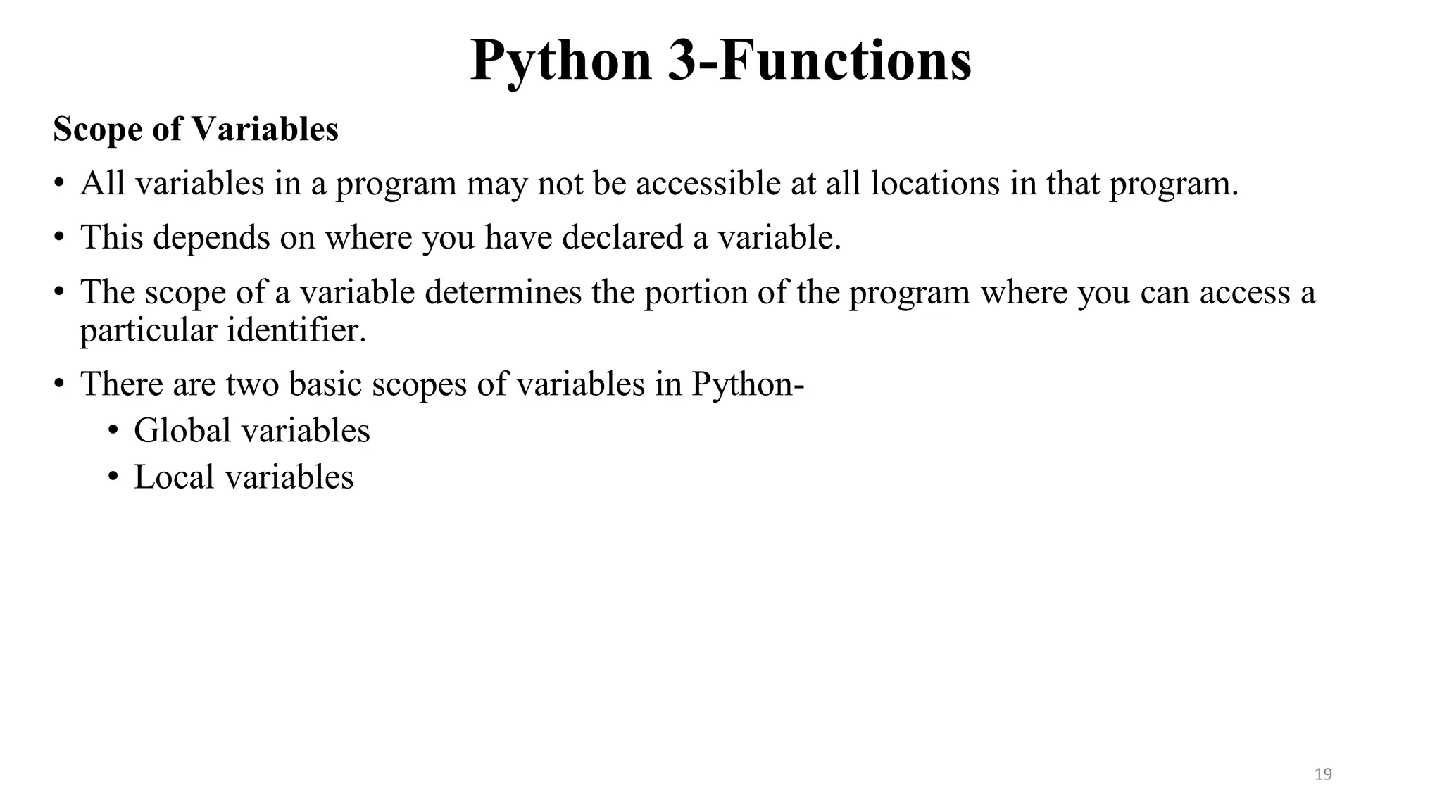 Python 3-Functions
Scope of Variables
• All variables in a program may not be accessible at all locations in that program.
• This depends on where you have declared a variable.
• The scope of a variable determines the portion of the program where you can access a
particular identifier.
• There are two basic scopes of variables in Python-
• Global variables
• Local variables
19
 