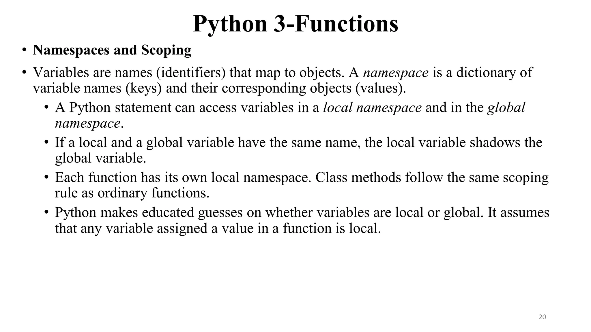 Python 3-Functions
• Namespaces and Scoping
• Variables are names (identifiers) that map to objects. A namespace is a dictionary of
variable names (keys) and their corresponding objects (values).
• A Python statement can access variables in a local namespace and in the global
namespace.
• If a local and a global variable have the same name, the local variable shadows the
global variable.
• Each function has its own local namespace. Class methods follow the same scoping
rule as ordinary functions.
• Python makes educated guesses on whether variables are local or global. It assumes
that any variable assigned a value in a function is local.
20
 