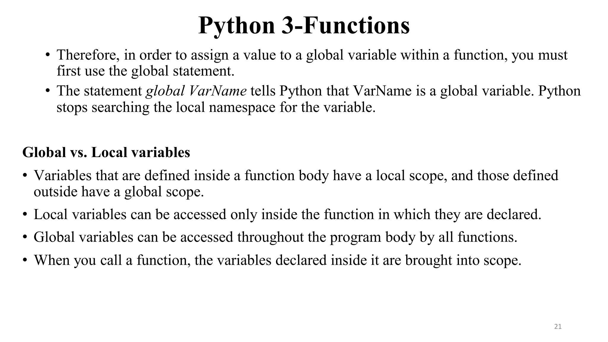 Python 3-Functions
• Therefore, in order to assign a value to a global variable within a function, you must
first use the global statement.
• The statement global VarName tells Python that VarName is a global variable. Python
stops searching the local namespace for the variable.
Global vs. Local variables
• Variables that are defined inside a function body have a local scope, and those defined
outside have a global scope.
• Local variables can be accessed only inside the function in which they are declared.
• Global variables can be accessed throughout the program body by all functions.
• When you call a function, the variables declared inside it are brought into scope.
21
 