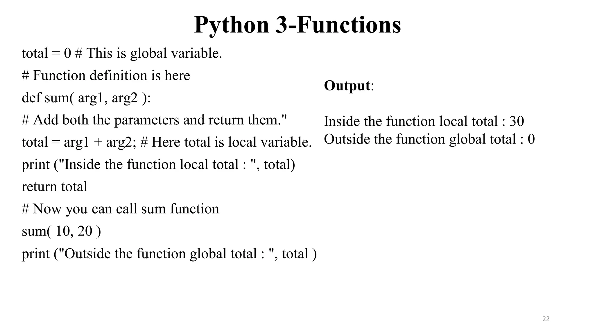 Python 3-Functions
total = 0 # This is global variable.
# Function definition is here
def sum( arg1, arg2 ):
# Add both the parameters and return them."
total = arg1 + arg2; # Here total is local variable.
print ("Inside the function local total : ", total)
return total
# Now you can call sum function
sum( 10, 20 )
print ("Outside the function global total : ", total )
Output:
Inside the function local total : 30
Outside the function global total : 0
22
 