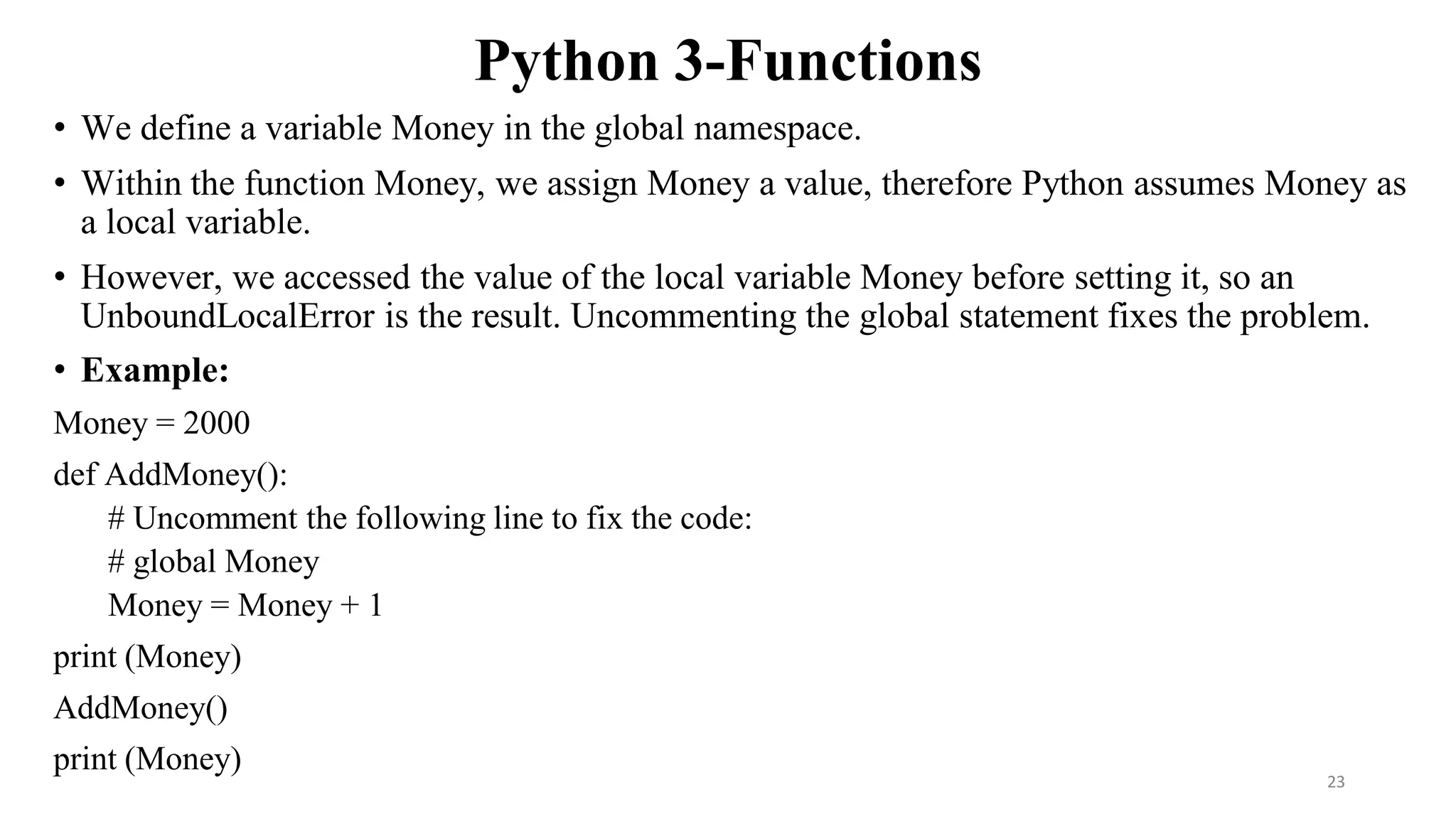 Python 3-Functions
• We define a variable Money in the global namespace.
• Within the function Money, we assign Money a value, therefore Python assumes Money as
a local variable.
• However, we accessed the value of the local variable Money before setting it, so an
UnboundLocalError is the result. Uncommenting the global statement fixes the problem.
• Example:
Money = 2000
def AddMoney():
# Uncomment the following line to fix the code:
# global Money
Money = Money + 1
print (Money)
AddMoney()
print (Money)
23
 