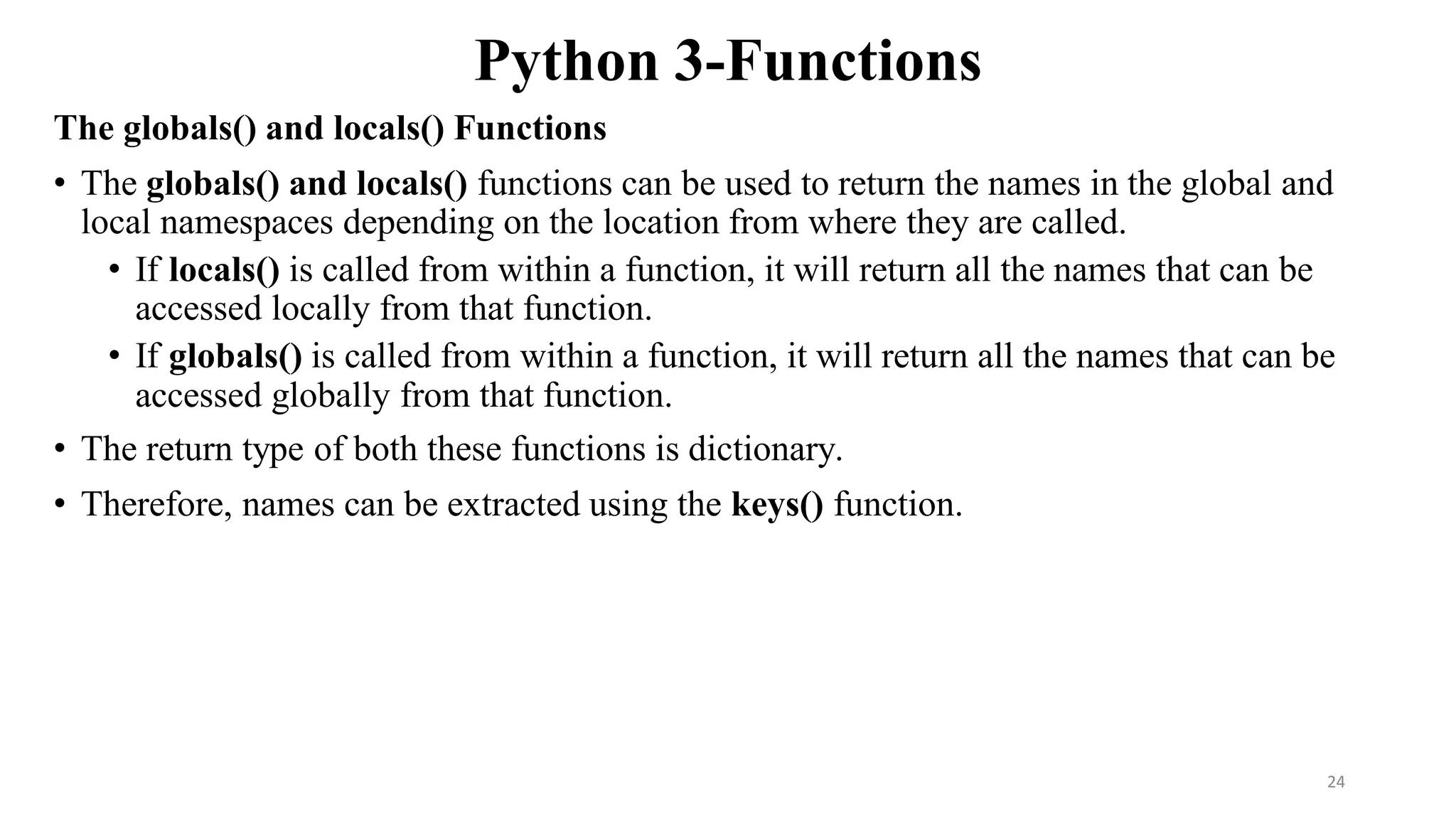 Python 3-Functions
The globals() and locals() Functions
• The globals() and locals() functions can be used to return the names in the global and
local namespaces depending on the location from where they are called.
• If locals() is called from within a function, it will return all the names that can be
accessed locally from that function.
• If globals() is called from within a function, it will return all the names that can be
accessed globally from that function.
• The return type of both these functions is dictionary.
• Therefore, names can be extracted using the keys() function.
24
 