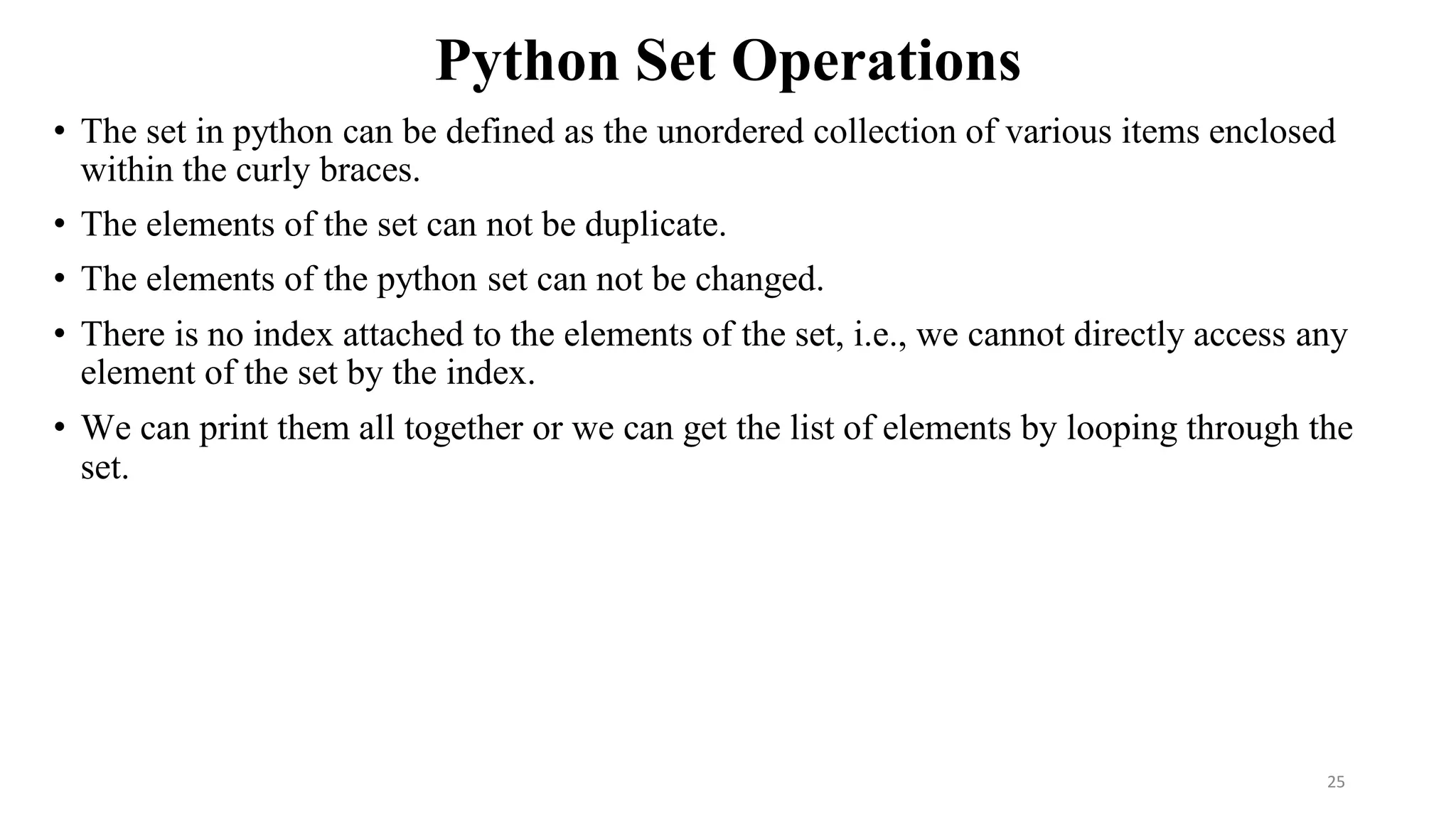 Python Set Operations
• The set in python can be defined as the unordered collection of various items enclosed
within the curly braces.
• The elements of the set can not be duplicate.
• The elements of the python set can not be changed.
• There is no index attached to the elements of the set, i.e., we cannot directly access any
element of the set by the index.
• We can print them all together or we can get the list of elements by looping through the
set.
25
 