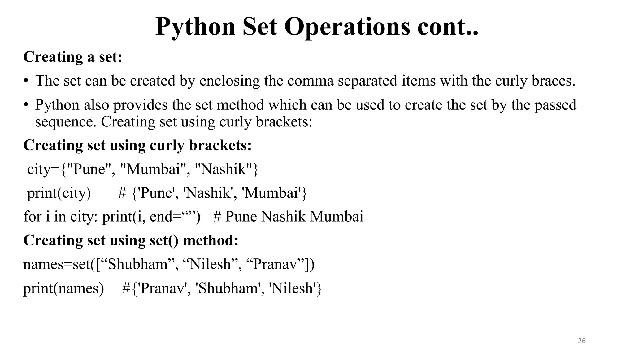Python Set Operations cont..
Creating a set:
• The set can be created by enclosing the comma separated items with the curly braces.
• Python also provides the set method which can be used to create the set by the passed
sequence. Creating set using curly brackets:
Creating set using curly brackets:
city={"Pune", "Mumbai", "Nashik"}
print(city) # {'Pune', 'Nashik', 'Mumbai'}
for i in city: print(i, end=“”) # Pune Nashik Mumbai
Creating set using set() method:
names=set([“Shubham”, “Nilesh”, “Pranav”])
print(names) #{'Pranav', 'Shubham', 'Nilesh'}
26
 
