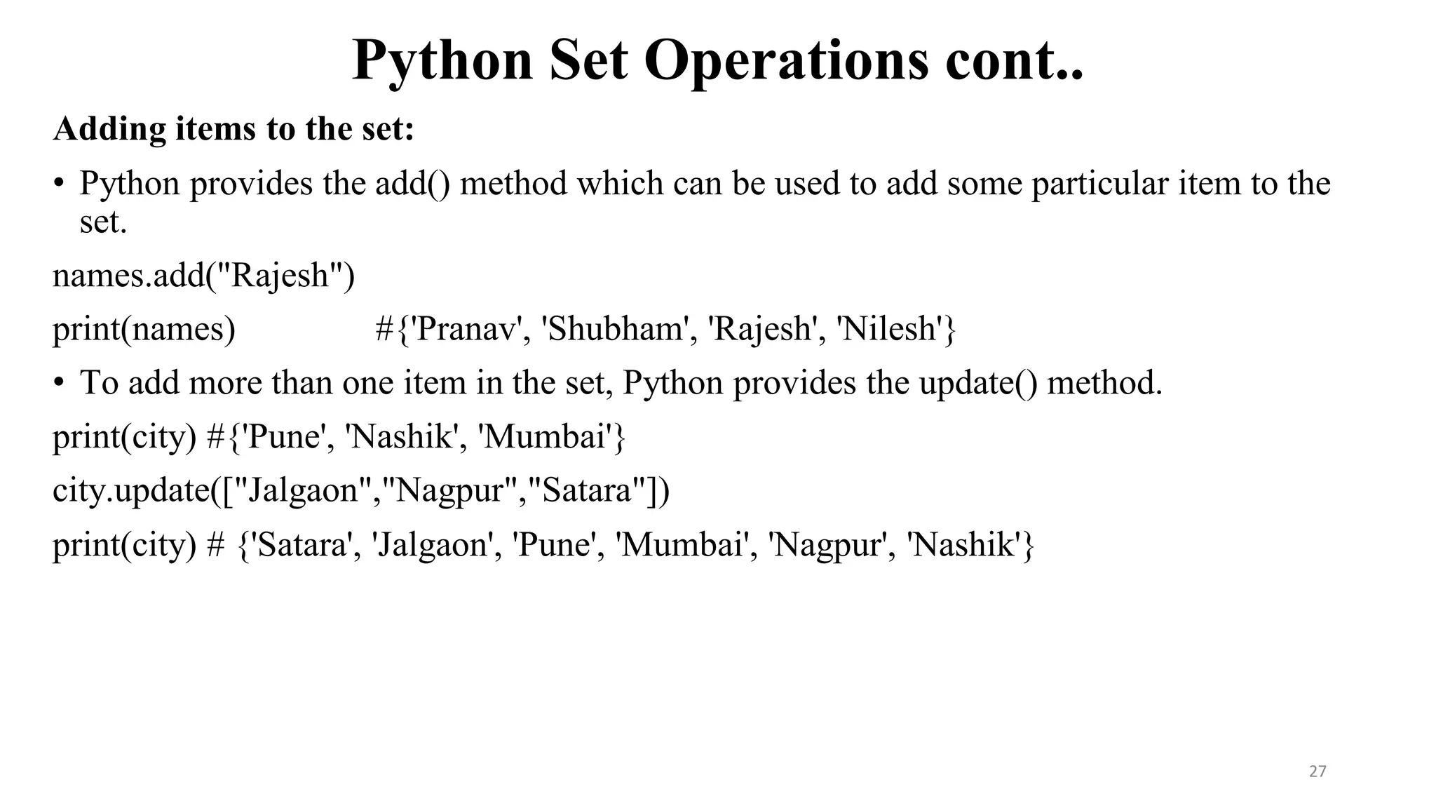 Python Set Operations cont..
Adding items to the set:
• Python provides the add() method which can be used to add some particular item to the
set.
names.add("Rajesh")
print(names) #{'Pranav', 'Shubham', 'Rajesh', 'Nilesh'}
• To add more than one item in the set, Python provides the update() method.
print(city) #{'Pune', 'Nashik', 'Mumbai'}
city.update(["Jalgaon","Nagpur","Satara"])
print(city) # {'Satara', 'Jalgaon', 'Pune', 'Mumbai', 'Nagpur', 'Nashik'}
27
 
