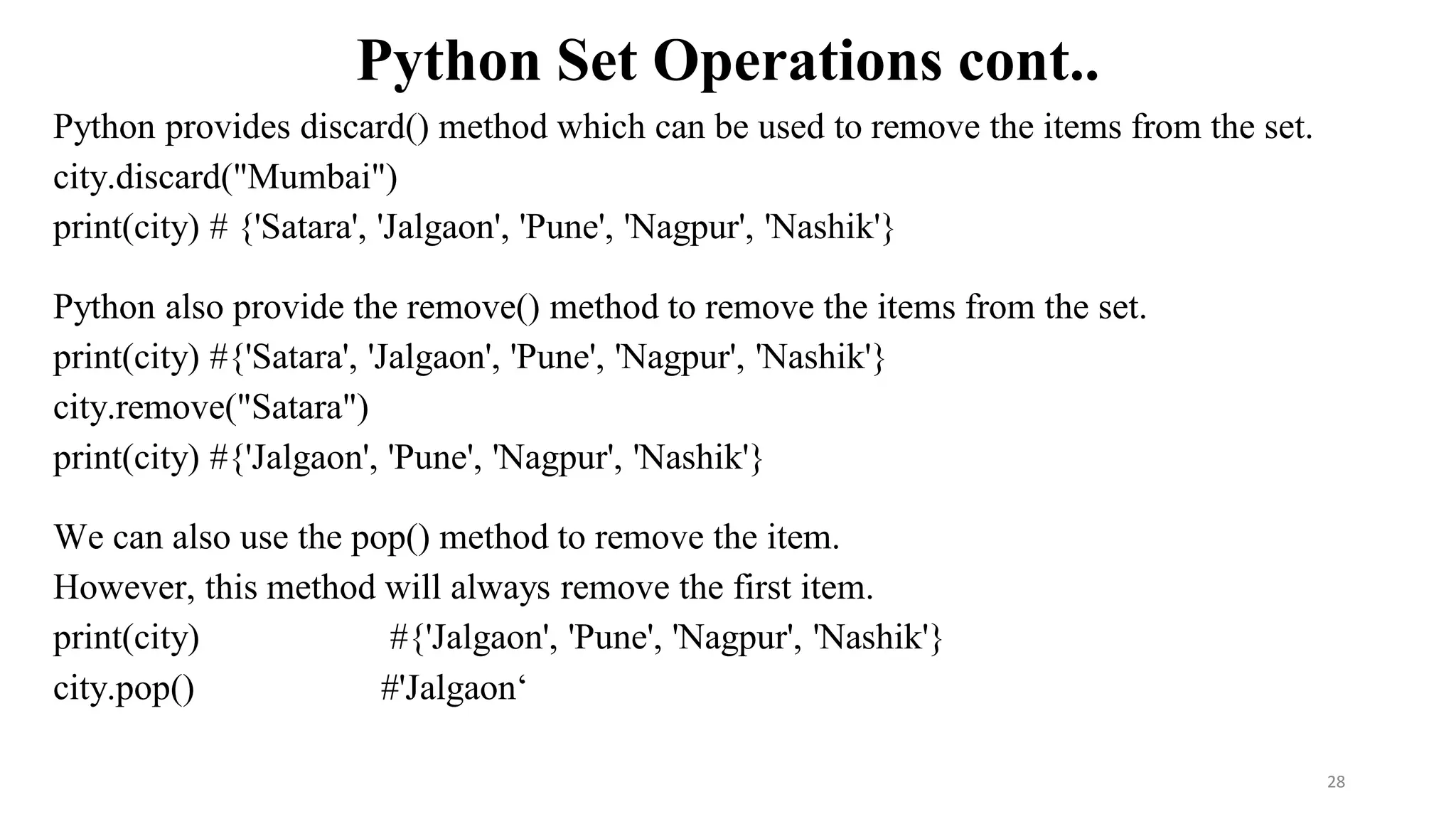 Python Set Operations cont..
Python provides discard() method which can be used to remove the items from the set.
city.discard("Mumbai")
print(city) # {'Satara', 'Jalgaon', 'Pune', 'Nagpur', 'Nashik'}
Python also provide the remove() method to remove the items from the set.
print(city) #{'Satara', 'Jalgaon', 'Pune', 'Nagpur', 'Nashik'}
city.remove("Satara")
print(city) #{'Jalgaon', 'Pune', 'Nagpur', 'Nashik'}
We can also use the pop() method to remove the item.
However, this method will always remove the first item.
print(city) #{'Jalgaon', 'Pune', 'Nagpur', 'Nashik'}
city.pop() #'Jalgaon‘
28
 