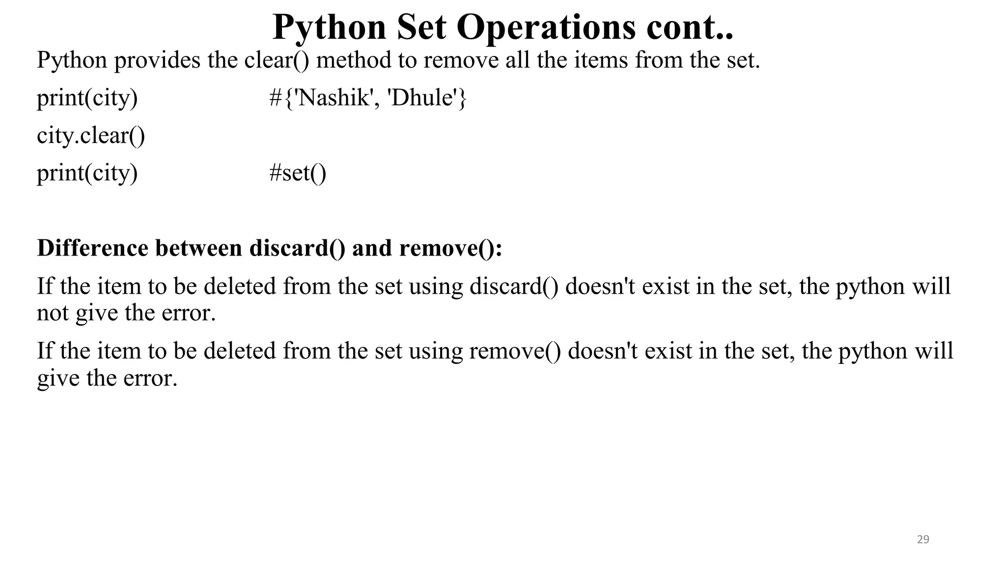 Python Set Operations cont..
Python provides the clear() method to remove all the items from the set.
print(city) #{'Nashik', 'Dhule'}
city.clear()
print(city) #set()
Difference between discard() and remove():
If the item to be deleted from the set using discard() doesn't exist in the set, the python will
not give the error.
If the item to be deleted from the set using remove() doesn't exist in the set, the python will
give the error.
29
 