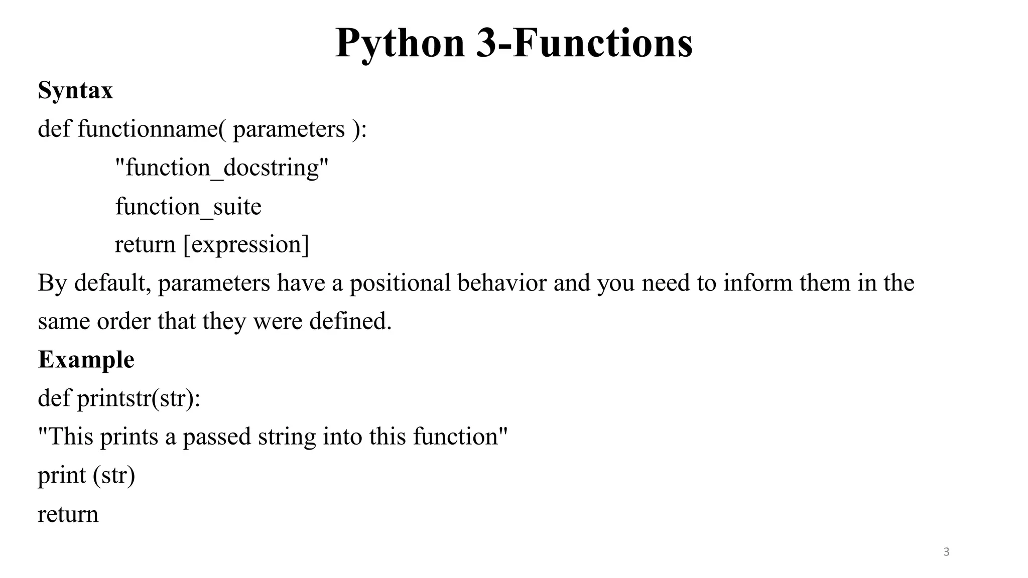 Python 3-Functions
Syntax
def functionname( parameters ):
"function_docstring"
function_suite
return [expression]
By default, parameters have a positional behavior and you need to inform them in the
same order that they were defined.
Example
def printstr(str):
"This prints a passed string into this function"
print (str)
return
3
 