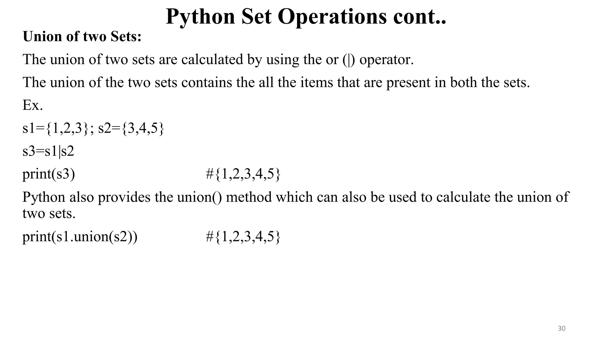 Python Set Operations cont..
Union of two Sets:
The union of two sets are calculated by using the or (|) operator.
The union of the two sets contains the all the items that are present in both the sets.
Ex.
s1={1,2,3}; s2={3,4,5}
s3=s1|s2
print(s3) #{1,2,3,4,5}
Python also provides the union() method which can also be used to calculate the union of
two sets.
print(s1.union(s2)) #{1,2,3,4,5}
30
 