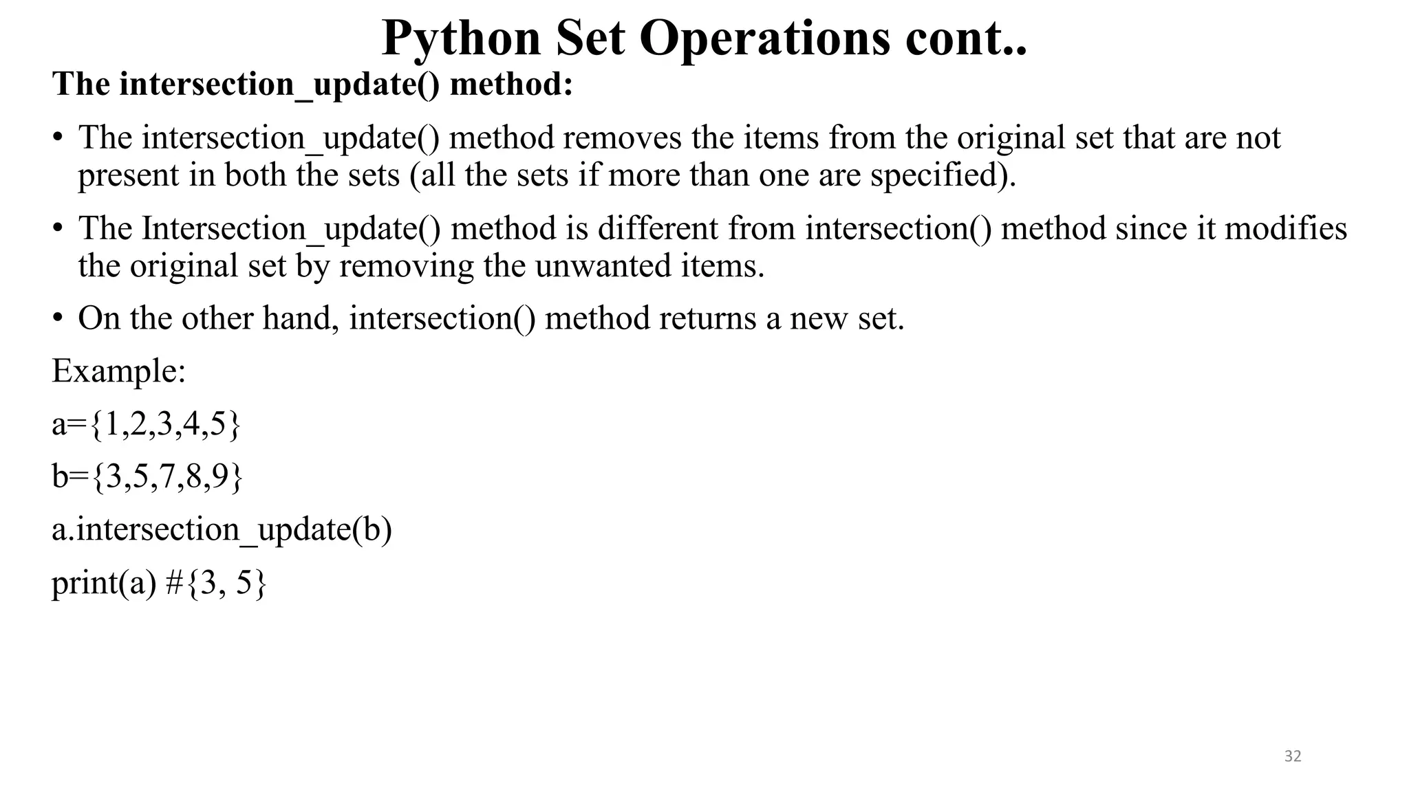 Python Set Operations cont..
The intersection_update() method:
• The intersection_update() method removes the items from the original set that are not
present in both the sets (all the sets if more than one are specified).
• The Intersection_update() method is different from intersection() method since it modifies
the original set by removing the unwanted items.
• On the other hand, intersection() method returns a new set.
Example:
a={1,2,3,4,5}
b={3,5,7,8,9}
a.intersection_update(b)
print(a) #{3, 5}
32
 