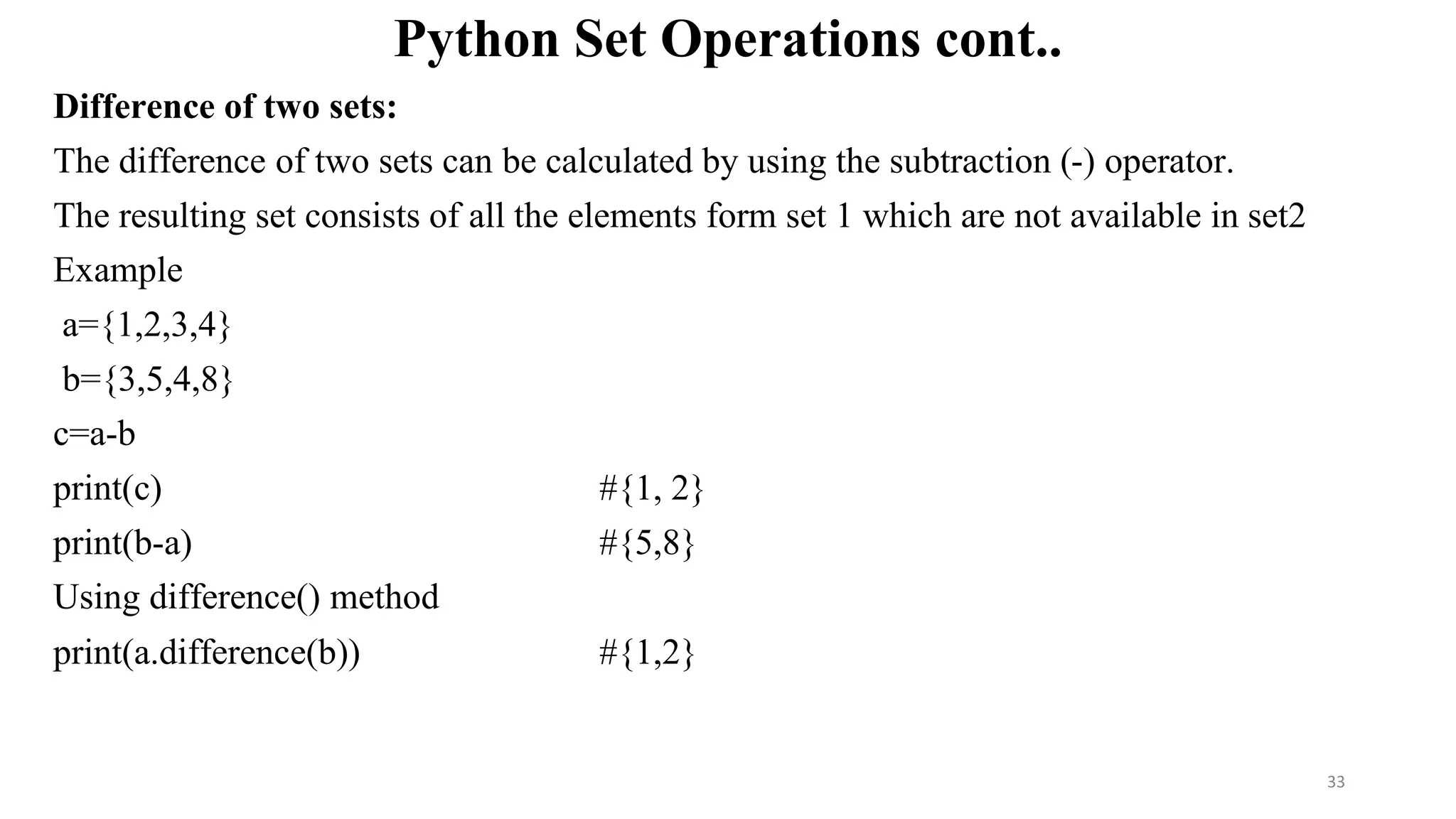 Python Set Operations cont..
Difference of two sets:
The difference of two sets can be calculated by using the subtraction (-) operator.
The resulting set consists of all the elements form set 1 which are not available in set2
Example
a={1,2,3,4}
b={3,5,4,8}
c=a-b
print(c) #{1, 2}
print(b-a) #{5,8}
Using difference() method
print(a.difference(b)) #{1,2}
33
 