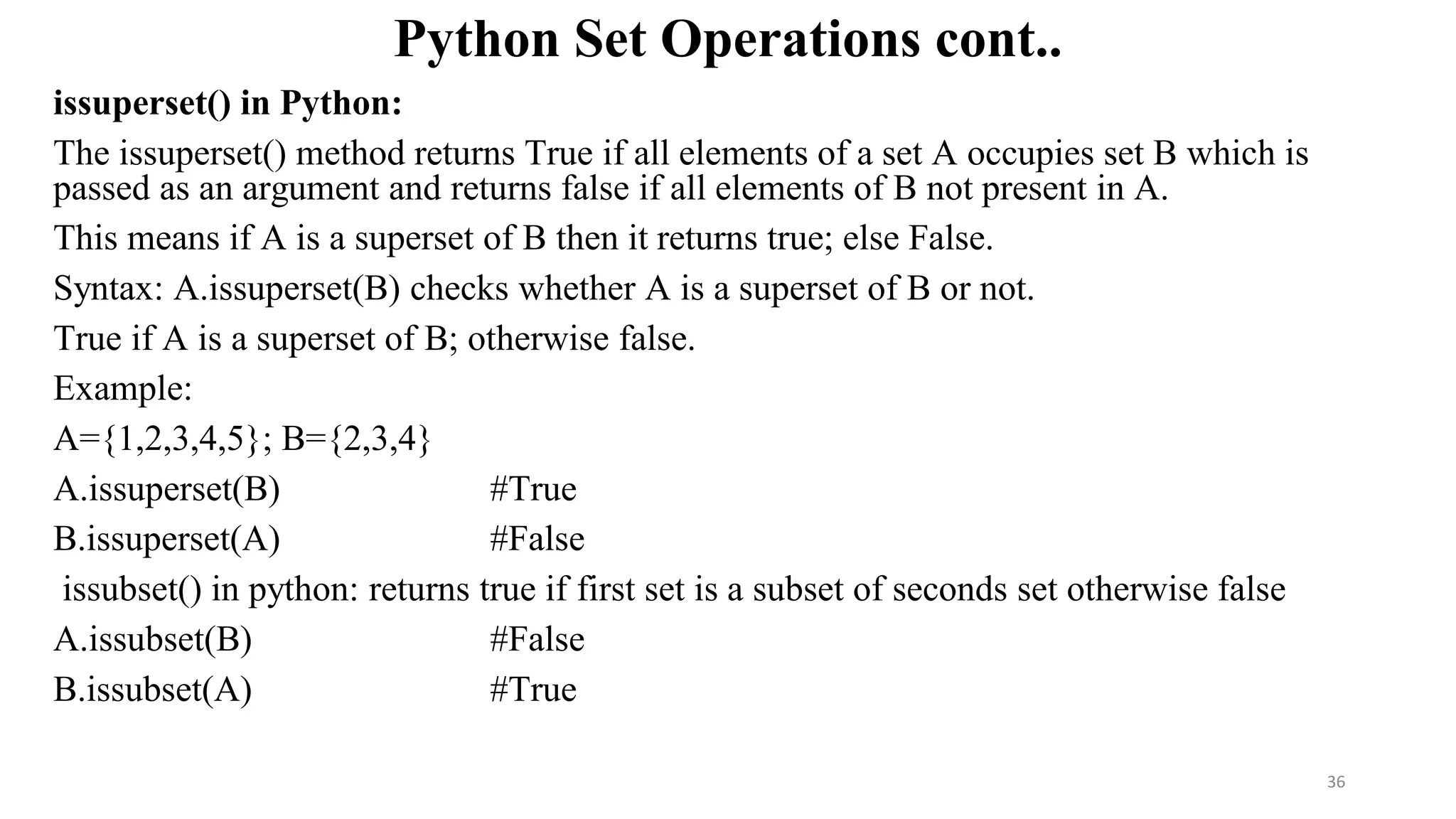 Python Set Operations cont..
issuperset() in Python:
The issuperset() method returns True if all elements of a set A occupies set B which is
passed as an argument and returns false if all elements of B not present in A.
This means if A is a superset of B then it returns true; else False.
Syntax: A.issuperset(B) checks whether A is a superset of B or not.
True if A is a superset of B; otherwise false.
Example:
A={1,2,3,4,5}; B={2,3,4}
A.issuperset(B) #True
B.issuperset(A) #False
issubset() in python: returns true if first set is a subset of seconds set otherwise false
A.issubset(B) #False
B.issubset(A) #True
36
 