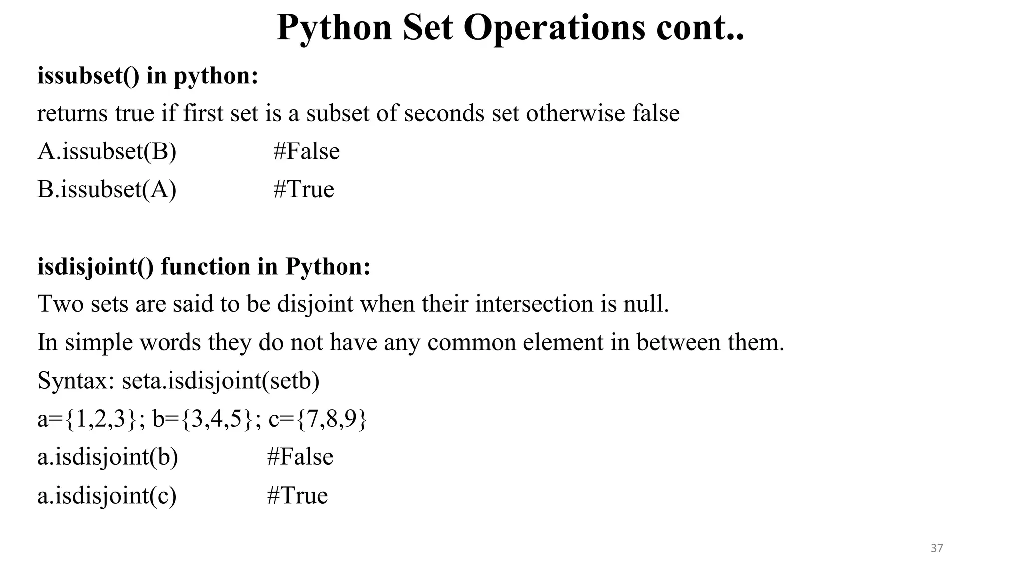 Python Set Operations cont..
issubset() in python:
returns true if first set is a subset of seconds set otherwise false
A.issubset(B) #False
B.issubset(A) #True
isdisjoint() function in Python:
Two sets are said to be disjoint when their intersection is null.
In simple words they do not have any common element in between them.
Syntax: seta.isdisjoint(setb)
a={1,2,3}; b={3,4,5}; c={7,8,9}
a.isdisjoint(b) #False
a.isdisjoint(c) #True
37
 