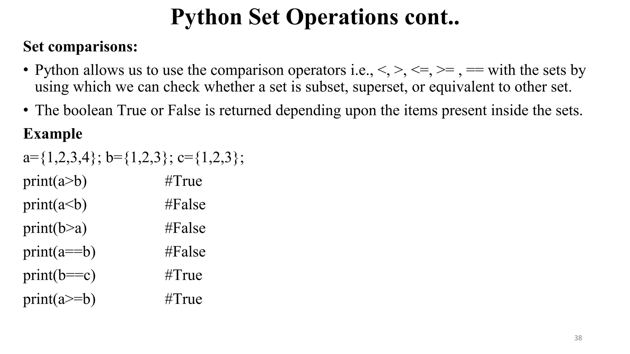 Python Set Operations cont..
Set comparisons:
• Python allows us to use the comparison operators i.e., <, >, <=, >= , == with the sets by
using which we can check whether a set is subset, superset, or equivalent to other set.
• The boolean True or False is returned depending upon the items present inside the sets.
Example
a={1,2,3,4}; b={1,2,3}; c={1,2,3};
print(a>b) #True
print(a<b) #False
print(b>a) #False
print(a==b) #False
print(b==c) #True
print(a>=b) #True
38
 