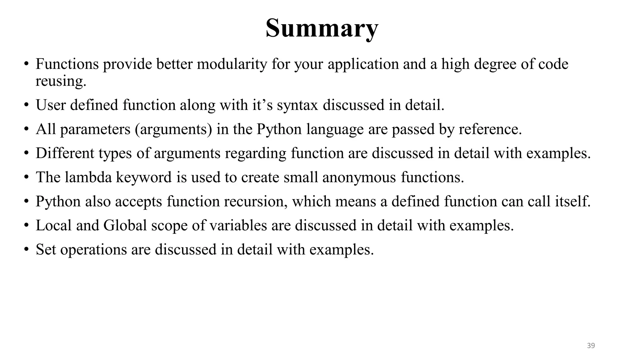 Summary
• Functions provide better modularity for your application and a high degree of code
reusing.
• User defined function along with it’s syntax discussed in detail.
• All parameters (arguments) in the Python language are passed by reference.
• Different types of arguments regarding function are discussed in detail with examples.
• The lambda keyword is used to create small anonymous functions.
• Python also accepts function recursion, which means a defined function can call itself.
• Local and Global scope of variables are discussed in detail with examples.
• Set operations are discussed in detail with examples.
39
 