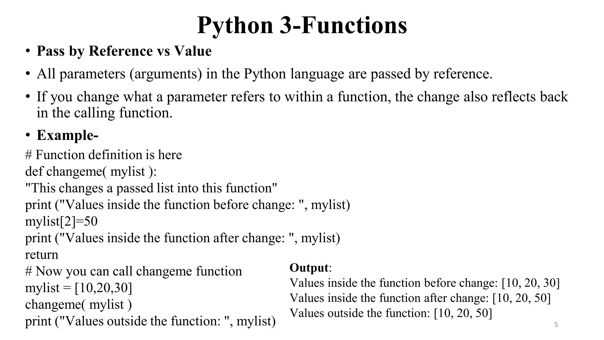 Python 3-Functions
• Pass by Reference vs Value
• All parameters (arguments) in the Python language are passed by reference.
• If you change what a parameter refers to within a function, the change also reflects back
in the calling function.
• Example-
# Function definition is here
def changeme( mylist ):
"This changes a passed list into this function"
print ("Values inside the function before change: ", mylist)
mylist[2]=50
print ("Values inside the function after change: ", mylist)
return
# Now you can call changeme function
mylist = [10,20,30]
changeme( mylist )
print ("Values outside the function: ", mylist)
Output:
Values inside the function before change: [10, 20, 30]
Values inside the function after change: [10, 20, 50]
Values outside the function: [10, 20, 50]
5
 