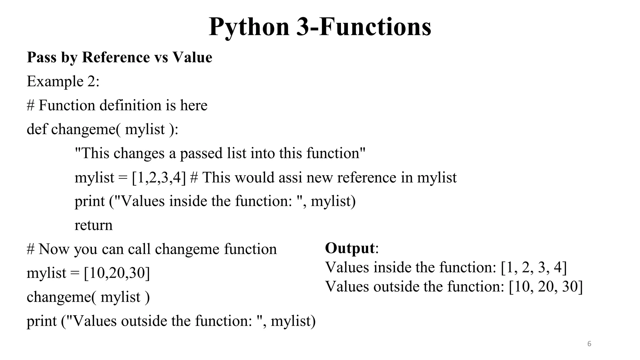 Python 3-Functions
Pass by Reference vs Value
Example 2:
# Function definition is here
def changeme( mylist ):
"This changes a passed list into this function"
mylist = [1,2,3,4] # This would assi new reference in mylist
print ("Values inside the function: ", mylist)
return
# Now you can call changeme function
mylist = [10,20,30]
changeme( mylist )
print ("Values outside the function: ", mylist)
Output:
Values inside the function: [1, 2, 3, 4]
Values outside the function: [10, 20, 30]
6
 