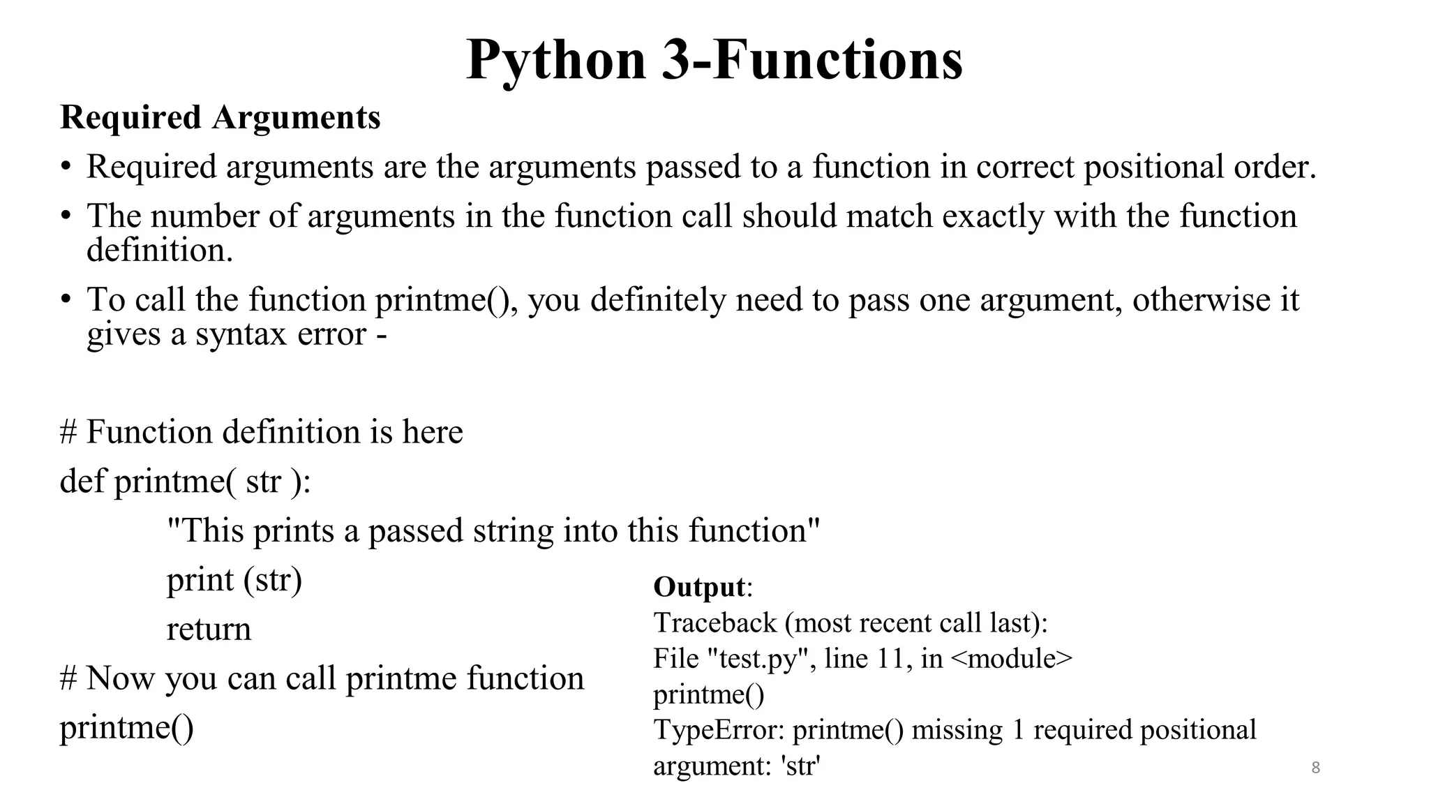 Python 3-Functions
Required Arguments
• Required arguments are the arguments passed to a function in correct positional order.
• The number of arguments in the function call should match exactly with the function
definition.
• To call the function printme(), you definitely need to pass one argument, otherwise it
gives a syntax error -
# Function definition is here
def printme( str ):
"This prints a passed string into this function"
print (str)
return
# Now you can call printme function
printme()
Output:
Traceback (most recent call last):
File "test.py", line 11, in <module>
printme()
TypeError: printme() missing 1 required positional
argument: 'str' 8
 