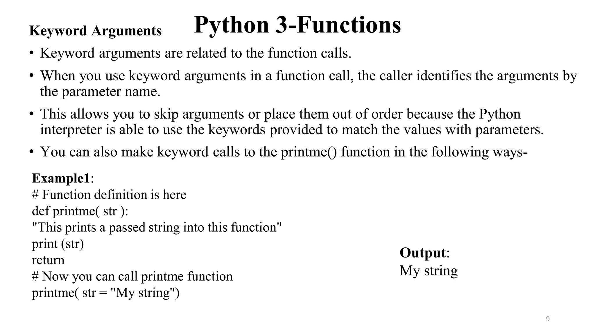 Python 3-Functions
Keyword Arguments
• Keyword arguments are related to the function calls.
• When you use keyword arguments in a function call, the caller identifies the arguments by
the parameter name.
• This allows you to skip arguments or place them out of order because the Python
interpreter is able to use the keywords provided to match the values with parameters.
• You can also make keyword calls to the printme() function in the following ways-
Example1:
# Function definition is here
def printme( str ):
"This prints a passed string into this function"
print (str)
return
# Now you can call printme function
printme( str = "My string")
Output:
My string
9
 