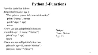 Python 3-Functions
Function definition is here
def printinfo( name, age ):
"This prints a passed info into this function"
print ("Name: ", name)
print ("Age: ", age)
return
# Now you can call printinfo function
printinfo( age=15, name=“Omkar" )
print ("Age ", age)
return
# Now you can call printinfo function
printinfo( age=15, name=“Omkar" )
printinfo( name=“Omkar" )
Output:
Name: Omkar
Age: 15
10
 