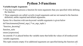 Python 3-Functions
Variable-length Arguments
• You may need to process a function for more arguments than you specified while defining
the function.
• These arguments are called variable-length arguments and are not named in the function
definition, unlike required and default arguments.
Syntax for a function with non-keyword variable arguments is given below
def functionname([formal_args,] *var_args_tuple ):
"function_docstring"
function_suite
return [expression]
An asterisk (*) is placed before the variable name that holds the values of all nonkeyword
variable arguments.
This tuple remains empty if no additional arguments are specified during the function call.
12
 