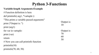 Python 3-Functions
Variable-length Arguments-Example
# Function definition is here
def printinfo( arg1, *vartuple ):
"This prints a variable passed arguments"
print ("Output is: ")
print (arg1)
for var in vartuple:
print (var)
return
# Now you can call printinfo function
printinfo(10)
printinfo(70, 60, 50)
Output is:
10
Output is:
70
60
50
13
 