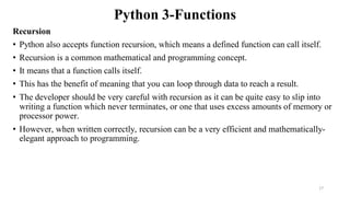 Python 3-Functions
Recursion
• Python also accepts function recursion, which means a defined function can call itself.
• Recursion is a common mathematical and programming concept.
• It means that a function calls itself.
• This has the benefit of meaning that you can loop through data to reach a result.
• The developer should be very careful with recursion as it can be quite easy to slip into
writing a function which never terminates, or one that uses excess amounts of memory or
processor power.
• However, when written correctly, recursion can be a very efficient and mathematically-
elegant approach to programming.
17
 