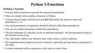 Python 3-Functions
Defining a Function
• You can define functions to provide the required functionality.
• There are simple rules to define a function in Python.
• Function blocks begin with the keyword def followed by the function name and
parentheses ( ( ) ).
• Any input parameters or arguments should be placed within these parentheses.
• You can also define parameters inside these parentheses.
• The first statement of a function can be an optional statement - the documentation string of
the function or docstring.
• The code block within every function starts with a colon (:) and is indented.
• The statement return [expression] exits a function, optionally passing back an expression to
the caller.
• A return statement with no arguments is the same as return None.
2
 